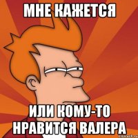 Мне кажется Или кому-то нравится Валера