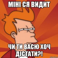 міні ся видит чи ти васю хоч дістати?!