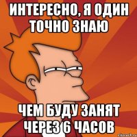 Интересно, я один точно знаю Чем буду занят через 6 часов