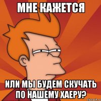 Мне кажется Или мы будем скучать по нашему хаеру?