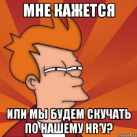 Мне кажется Или мы будем скучать по нашему HR'у?