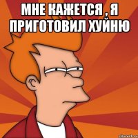 Мне кажется , я приготовил хуйню 