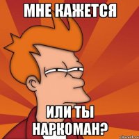 мне кажется или ты наркоман?