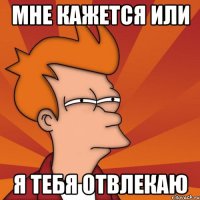 мне кажется или я тебя отвлекаю