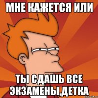 Мне кажется ИЛИ Ты сдашь все Экзамены,детка