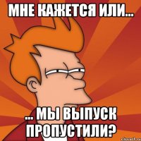 Мне кажется или... ... мы выпуск пропустили?