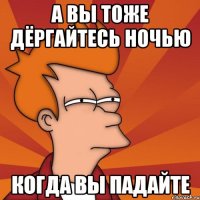 А вы тоже дёргайтесь ночью когда вы падайте
