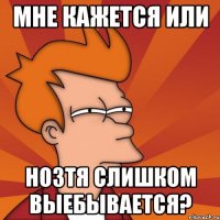 МНЕ КАЖЕТСЯ ИЛИ НОЗТЯ СЛИШКОМ ВЫЕБЫВАЕТСЯ?