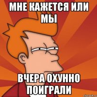 МНЕ КАЖЕТСЯ ИЛИ МЫ ВЧЕРА ОХУННО ПОИГРАЛИ