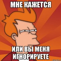мне кажется или вы меня игнорируете