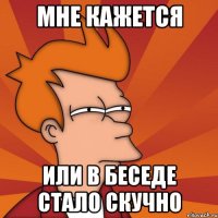 Мне кажется Или в беседе стало скучно