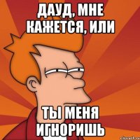 Дауд, мне кажется, или ты меня игноришь