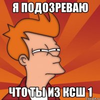 Я ПОДОЗРЕВАЮ ЧТО ТЫ ИЗ КСШ 1