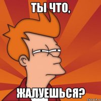 Ты что, Жалуешься?