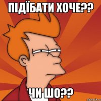 підїбати хоче?? чи шо??