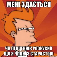 мені здається чи Левценюк розкусив що я чплю з старостою
