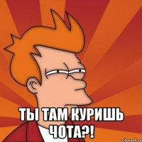  ТЫ ТАМ КУРИШЬ ЧОТА?!