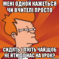мені одной кажеться чи вчителі просто сидять і п’ють чай,щоб не йти до нас на урок?