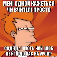 мені одной кажеться чи вчителі просто сидять і п’ють чай, щоб не йти до нас на урок?