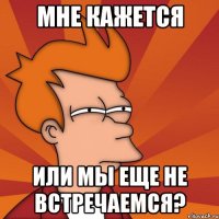 мне кажется или мы еще не встречаемся?