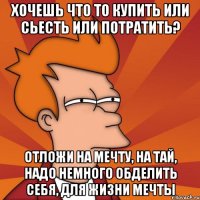 хочешь что то купить или сьесть или потратить? отложи на мечту, на тай, надо немного обделить себя, для жизни мечты