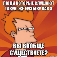 люди которые слушают такую же музыку как я вы вообще существуете?