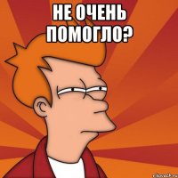НЕ ОЧЕНЬ ПОМОГЛО? 