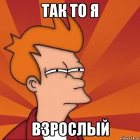 Так то я ВЗРОСЛЫЙ