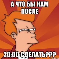 А ЧТО БЫ НАМ ПОСЛЕ 20:00 СДЕЛАТЬ???