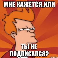 Мне кажется,ИЛИ Ты не подписался?