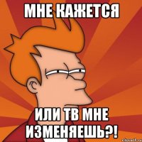 Мне кажется Или тв мне изменяешь?!