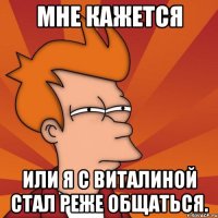мне кажется или я с виталиной стал реже общаться.
