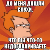 До меня дошли слухи, что вы что-то недоговариваете