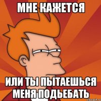 мне кажется или ты пытаешься меня подьебать