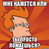 мне кажется или ты просто ломаешься?