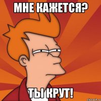 мне кажется? ты крут!