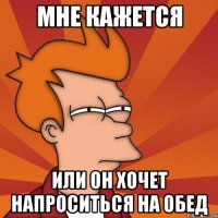 мне кажется или он хочет напроситься на обед
