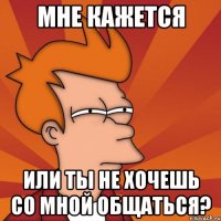Мне кажется Или ты не хочешь со мной общаться?