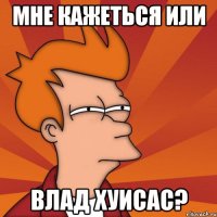 МНЕ КАЖЕТЬСЯ ИЛИ ВЛАД ХУИСАС?