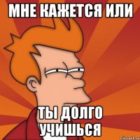 Мне кажется или Ты долго учишься
