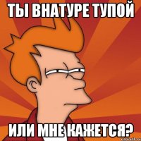 Ты внатуре тупой Или мне кажется?