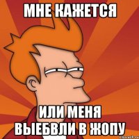 мне кажется или меня выебвли в жопу