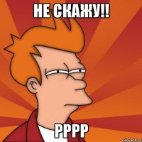 Не скажу!! рррр