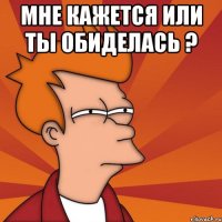 Мне кажется или ты обиделась ? 