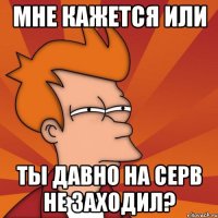 мне кажется или ты давно на серв не заходил?