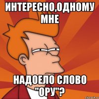 Интересно,одному мне надоело слово "ору"?