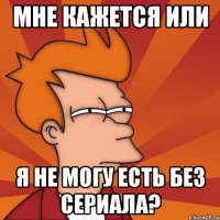 мне кажется или я не могу есть без сериала?