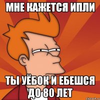 МНЕ КАЖЕТСЯ ИПЛИ ТЫ УЁБОК И ЕБЕШСЯ ДО 80 ЛЕТ