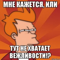 Мне кажется, или тут не хватает вежливости!?