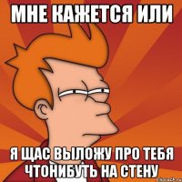 Мне кажется или я щас выложу про тебя чтонибуть на стену